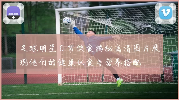 足球明星日常饮食揭秘高清图片展现他们的健康伙食与营养搭配