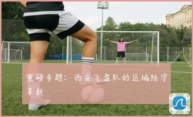 重磅专题：西安飞盘队的区域防守革新