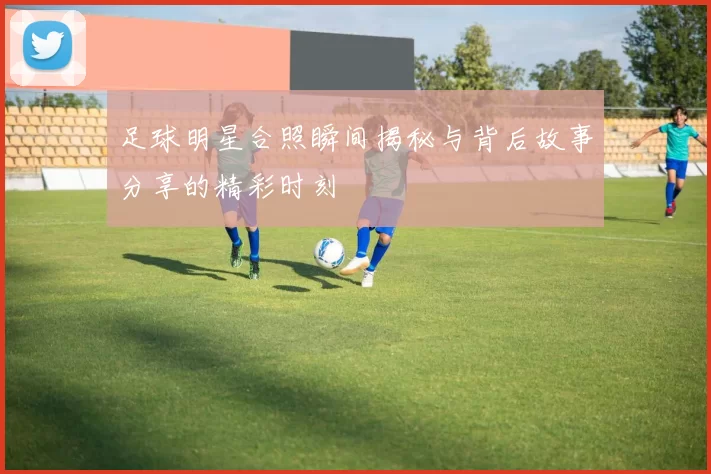 足球明星合照瞬间揭秘与背后故事分享的精彩时刻