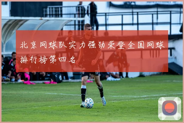 北京网球队实力强劲荣登全国网球排行榜第四名