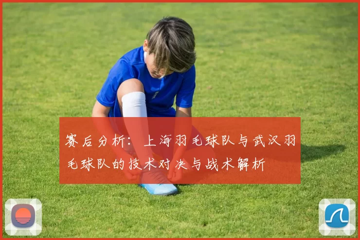 赛后分析：上海羽毛球队与武汉羽毛球队的技术对决与战术解析